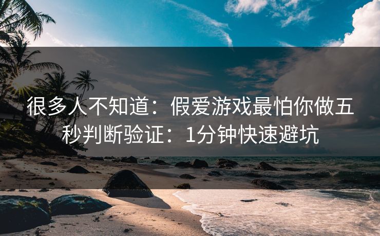 很多人不知道：假爱游戏最怕你做五秒判断验证：1分钟快速避坑