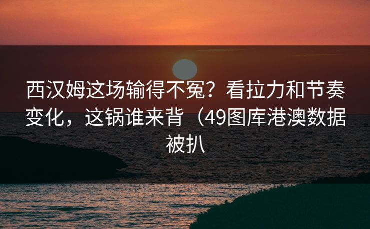 西汉姆这场输得不冤？看拉力和节奏变化，这锅谁来背（49图库港澳数据被扒