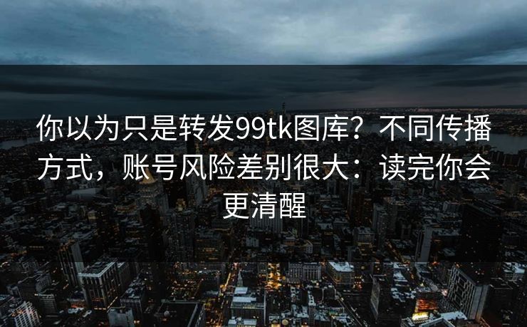 你以为只是转发99tk图库？不同传播方式，账号风险差别很大：读完你会更清醒