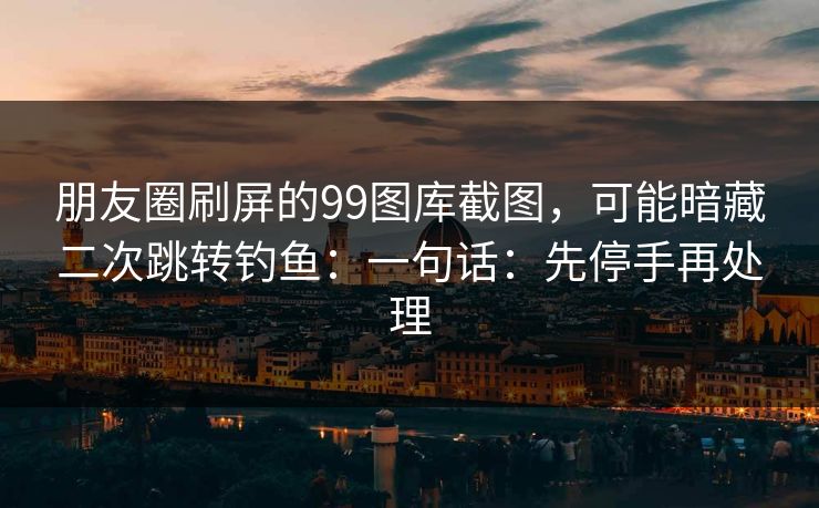 朋友圈刷屏的99图库截图，可能暗藏二次跳转钓鱼：一句话：先停手再处理