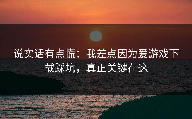 说实话有点慌：我差点因为爱游戏下载踩坑，真正关键在这
