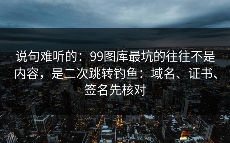 说句难听的：99图库最坑的往往不是内容，是二次跳转钓鱼：域名、证书、签名先核对