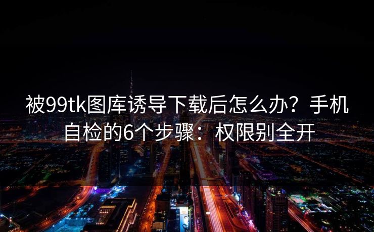 被99tk图库诱导下载后怎么办？手机自检的6个步骤：权限别全开
