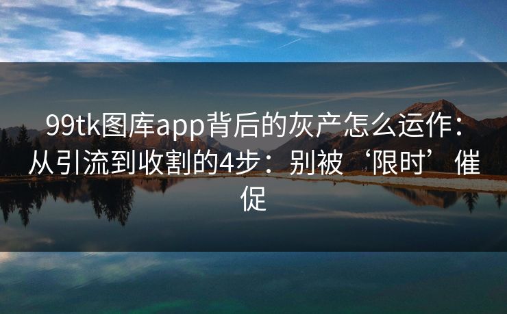 99tk图库app背后的灰产怎么运作：从引流到收割的4步：别被‘限时’催促