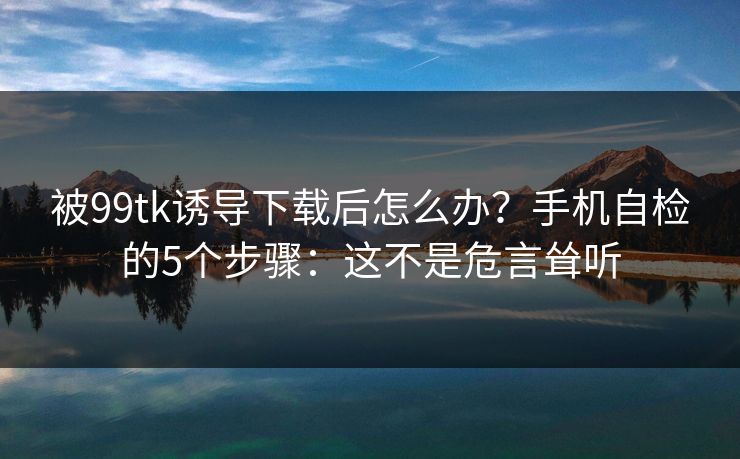 被99tk诱导下载后怎么办？手机自检的5个步骤：这不是危言耸听