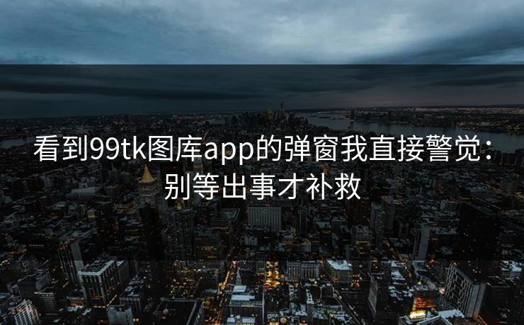 看到99tk图库app的弹窗我直接警觉：别等出事才补救