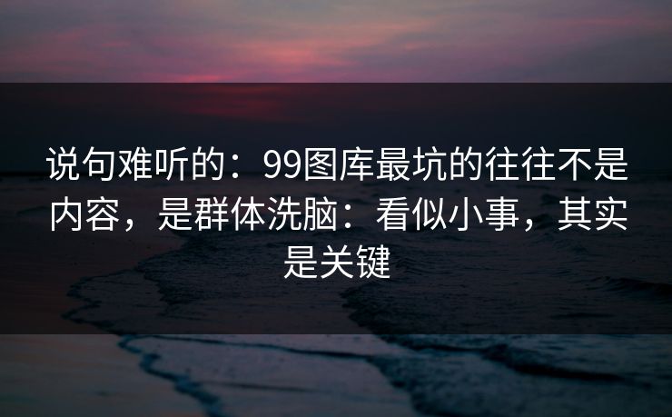 说句难听的：99图库最坑的往往不是内容，是群体洗脑：看似小事，其实是关键