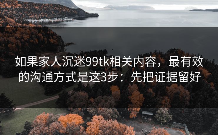 如果家人沉迷99tk相关内容，最有效的沟通方式是这3步：先把证据留好