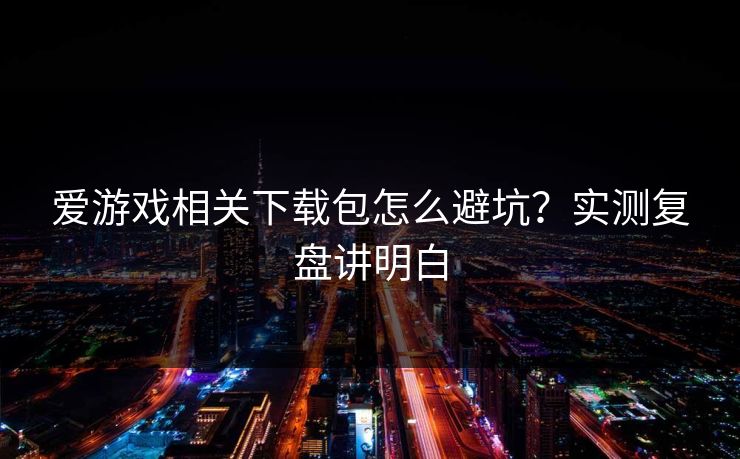 爱游戏相关下载包怎么避坑？实测复盘讲明白