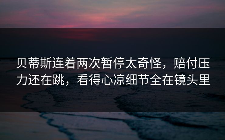 贝蒂斯连着两次暂停太奇怪,赔付压力还在跳,看得心凉细节全在镜头里 贝蒂斯连着两次暂停太奇怪,赔付压力还在跳,看得心凉细节全在镜头里