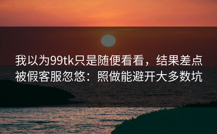 我以为99tk只是随便看看，结果差点被假客服忽悠：照做能避开大多数坑